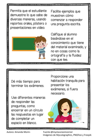 Facilite ejemplos que
muestren cómo
comenzar a responder
una pregunta escrita.
Dé más tiempo para
terminar los exámenes.
Proporcione una
habitación tranquila para
presentar los
exámenes, si fuera
necesario.
Califique al alumno
basándose en el
conocimiento que tiene
del material examinado, y
no en cosas como la
ortografía y la fluidez
con que lee.
Permita que el estudiante
demuestre lo que sabe de
diversas maneras, usando
reportes orales, pósters o
presentaciones en video.
Use diferentes maneras
de responder las
preguntas, como
encerrar en un círculo
las respuestas en lugar
de completar un
espacio en blanco.
Autora: Amanda Morin- Fuente:@myclassroomcorner
Imágenes de Mycutegraphics, PNGfree y Freepik
 