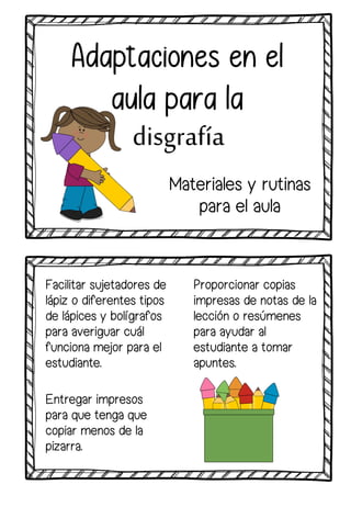 Facilitar sujetadores de
lápiz o diferentes tipos
de lápices y bolígrafos
para averiguar cuál
funciona mejor para el
estudiante.
Adaptaciones en el
aula para la
disgrafía
Proporcionar copias
impresas de notas de la
lección o resúmenes
para ayudar al
estudiante a tomar
apuntes.
Entregar impresos
para que tenga que
copiar menos de la
pizarra.
Materiales y rutinas
para el aula
 