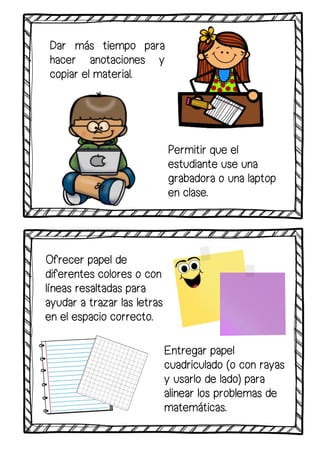 Dar más tiempo para
hacer anotaciones y
copiar el material.
Entregar papel
cuadriculado (o con rayas
y usarlo de lado) para
alinear los problemas de
matemáticas.
Permitir que el
estudiante use una
grabadora o una laptop
en clase.
Ofrecer papel de
diferentes colores o con
líneas resaltadas para
ayudar a trazar las letras
en el espacio correcto.
 