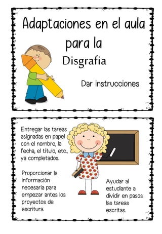 Proporcionar la
información
necesaria para
empezar antes los
proyectos de
escritura.
Entregar las tareas
asignadas en papel
con el nombre, la
fecha, el título, etc.,
ya completados.
Ayudar al
estudiante a
dividir en pasos
las tareas
escritas.
Adaptaciones en el aula
para la
Disgrafia
Dar instrucciones
 