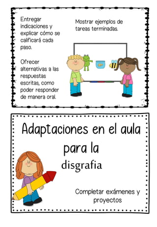 Entregar
indicaciones y
explicar cómo se
calificará cada
paso.
Adaptaciones en el aula
para la
disgrafia
Mostrar ejemplos de
tareas terminadas.
Ofrecer
alternativas a las
respuestas
escritas, como
poder responder
de manera oral.
Completar exámenes y
proyectos
 