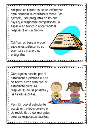 Adaptar los formatos de los exámenes
para disminuir la escritura a mano. Por
ejemplo, usar preguntas en las que
haya que responder completando un
espacio en blanco o encerrando la
respuesta en un círculo.
Calificar en base a lo que
sabe el estudiante, no su
escritura a mano o su
ortografía.
Que alguien escriba por el
estudiante o permitir el uso
de texto-a-voz para que el
estudiante dicte las
respuestas de las pruebas y
las tareas escritas.
Permitir que el estudiante
escoja entre letra cursiva o
de molde (letra de imprenta)
para las respuestas escritas.
 