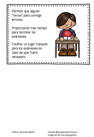 Permitir que alguien
“revise” para corregir
errores.
Proporcionar más tiempo
para terminar los
exámenes.
Autora: Amanda Morin- Fuente:@myclassroomcorner
Imágenes de mycutegraphics
Facilitar un lugar tranquilo
para los exámenes en
caso de que fuera
necesario.
 