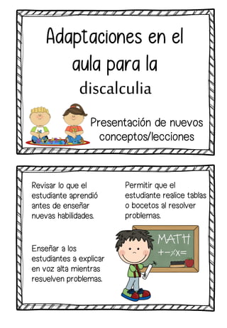Revisar lo que el
estudiante aprendió
antes de enseñar
nuevas habilidades.
Adaptaciones en el
aula para la
discalculia
Permitir que el
estudiante realice tablas
o bocetos al resolver
problemas.
Enseñar a los
estudiantes a explicar
en voz alta mientras
resuelven problemas.
Presentación de nuevos
conceptos/lecciones
 