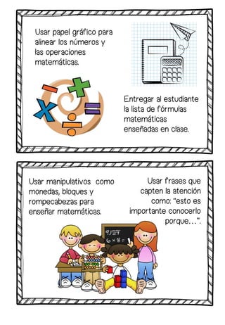 Usar papel gráfico para
alinear los números y
las operaciones
matemáticas.
Usar frases que
capten la atención
como: “esto es
importante conocerlo
porque…”.
Entregar al estudiante
la lista de fórmulas
matemáticas
enseñadas en clase.
Usar manipulativos como
monedas, bloques y
rompecabezas para
enseñar matemáticas.
 