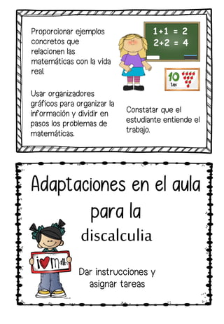 Proporcionar ejemplos
concretos que
relacionen las
matemáticas con la vida
real.
Constatar que el
estudiante entiende el
trabajo.
Usar organizadores
gráficos para organizar la
información y dividir en
pasos los problemas de
matemáticas.
Adaptaciones en el aula
para la
discalculia
Dar instrucciones y
asignar tareas
 