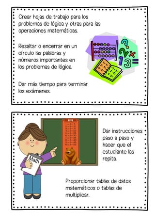 Crear hojas de trabajo para los
problemas de lógica y otras para las
operaciones matemáticas.
Resaltar o encerrar en un
círculo las palabras y
números importantes en
los problemas de lógica.
Dar instrucciones
paso a paso y
hacer que el
estudiante las
repita.
Proporcionar tablas de datos
matemáticos o tablas de
multiplicar.
Dar más tiempo para terminar
los exámenes.
 
