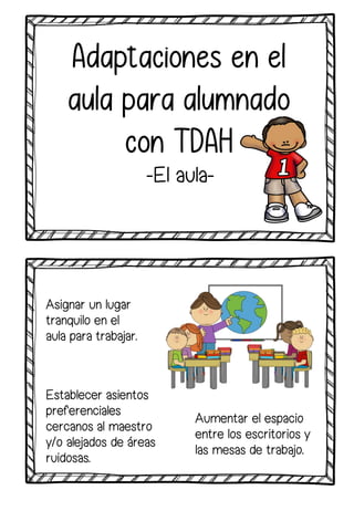 Asignar un lugar
tranquilo en el
aula para trabajar.
Adaptaciones en el
aula para alumnado
con TDAH
-El aula-
Aumentar el espacio
entre los escritorios y
las mesas de trabajo.
Establecer asientos
preferenciales
cercanos al maestro
y/o alejados de áreas
ruidosas.
 