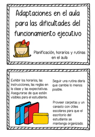 Exhibir los horarios, las
instrucciones, las reglas en
la clase y las expectativas.
Asegurarse de que estén
visibles para el estudiante.
Adaptaciones en el aula
para las dificultades del
funcionamiento ejecutivo
Seguir una rutina diaria
que cambie lo menos
posible.
Proveer carpetas y un
canasto con útiles
escolares para que el
escritorio del
estudiante se
mantenga organizado.
Planificación, horarios y rutinas
en el aula
 