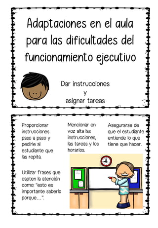 Utilizar frases que
capten la atención
como: “esto es
importante saberlo
porque…”.
Proporcionar
instrucciones
paso a paso y
pedirle al
estudiante que
las repita.
Mencionar en
voz alta las
instrucciones,
las tareas y los
horarios.
Adaptaciones en el aula
para las dificultades del
funcionamiento ejecutivo
Dar instrucciones
y
asignar tareas
Asegurarse de
que el estudiante
entiende lo que
tiene que hacer.
 