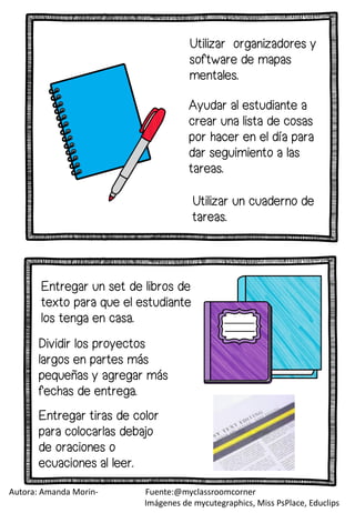 Entregar un set de libros de
texto para que el estudiante
los tenga en casa.
Dividir los proyectos
largos en partes más
pequeñas y agregar más
fechas de entrega.
Entregar tiras de color
para colocarlas debajo
de oraciones o
ecuaciones al leer.
Ayudar al estudiante a
crear una lista de cosas
por hacer en el día para
dar seguimiento a las
tareas.
Utilizar organizadores y
software de mapas
mentales.
Utilizar un cuaderno de
tareas.
Autora: Amanda Morin- Fuente:@myclassroomcorner
Imágenes de mycutegraphics, Miss PsPlace, Educlips
 