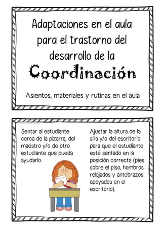 Sentar al estudiante
cerca de la pizarra, del
maestro y/o de otro
estudiante que pueda
ayudarlo.
Adaptaciones en el aula
para el trastorno del
desarrollo de la
Coordinación
Ajustar la altura de la
silla y/o del escritorio
para que el estudiante
esté sentado en la
posición correcta (pies
sobre el piso, hombros
relajados y antebrazos
apoyados en el
escritorio).
Asientos, materiales y rutinas en el aula
 