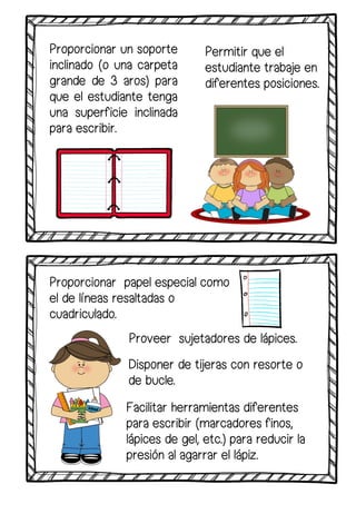 Proporcionar un soporte
inclinado (o una carpeta
grande de 3 aros) para
que el estudiante tenga
una superficie inclinada
para escribir.
Facilitar herramientas diferentes
para escribir (marcadores finos,
lápices de gel, etc.) para reducir la
presión al agarrar el lápiz.
Proveer sujetadores de lápices.
Proporcionar papel especial como
el de líneas resaltadas o
cuadriculado.
Disponer de tijeras con resorte o
de bucle.
Permitir que el
estudiante trabaje en
diferentes posiciones.
 