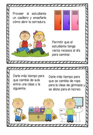 Proveer al estudiante
un casillero y enseñarle
cómo abrir la cerradura.
Darle más tiempo para
que se cambie de ropa
para la clase de gimnasia y
se aliste para el recreo.
Permitir que el
estudiante tenga
varios recesos al día
para caminar.
Darle más tiempo para
que cambie de aula
entre una clase y la
siguiente.
 