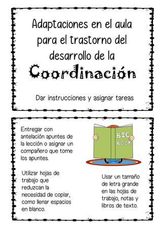 Utilizar hojas de
trabajo que
reduzcan la
necesidad de copiar,
como llenar espacios
en blanco.
Entregar con
antelación apuntes de
la lección o asignar un
compañero que tome
los apuntes.
Usar un tamaño
de letra grande
en las hojas de
trabajo, notas y
libros de texto.
Dar instrucciones y asignar tareas
Adaptaciones en el aula
para el trastorno del
desarrollo de la
Coordinación
 