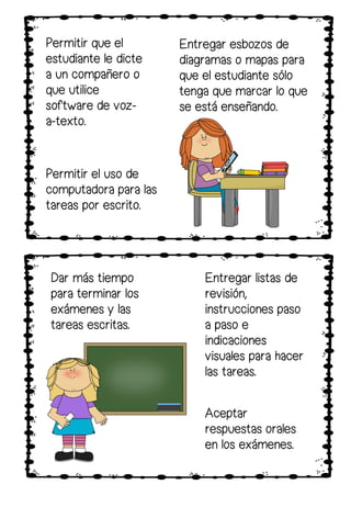 Permitir que el
estudiante le dicte
a un compañero o
que utilice
software de voz-
a-texto.
Entregar esbozos de
diagramas o mapas para
que el estudiante sólo
tenga que marcar lo que
se está enseñando.
Permitir el uso de
computadora para las
tareas por escrito.
Dar más tiempo
para terminar los
exámenes y las
tareas escritas.
Aceptar
respuestas orales
en los exámenes.
Entregar listas de
revisión,
instrucciones paso
a paso e
indicaciones
visuales para hacer
las tareas.
 