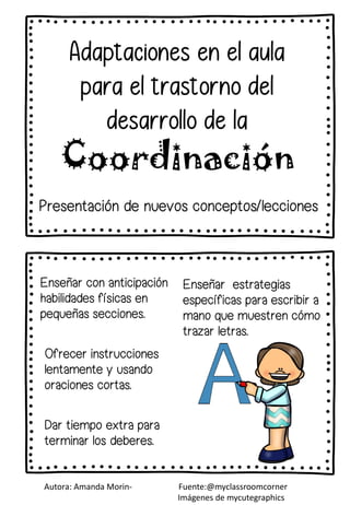 Dar tiempo extra para
terminar los deberes.
Ofrecer instrucciones
lentamente y usando
oraciones cortas.
Adaptaciones en el aula
para el trastorno del
desarrollo de la
Coordinación
Presentación de nuevos conceptos/lecciones
Enseñar con anticipación
habilidades físicas en
pequeñas secciones.
Enseñar estrategias
específicas para escribir a
mano que muestren cómo
trazar letras.
Autora: Amanda Morin- Fuente:@myclassroomcorner
Imágenes de mycutegraphics
 