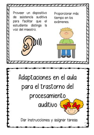 Proveer un dispositivo
de asistencia auditiva
para facilitar que el
estudiante distinga la
voz del maestro.
Proporcionar más
tiempo en los
exámenes.
Dar instrucciones y asignar tareas
Adaptaciones en el aula
para el trastorno del
procesamiento
auditivo
 