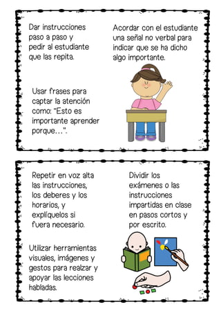 Dar instrucciones
paso a paso y
pedir al estudiante
que las repita.
Acordar con el estudiante
una señal no verbal para
indicar que se ha dicho
algo importante.
Repetir en voz alta
las instrucciones,
los deberes y los
horarios, y
explíquelos si
fuera necesario.
Utilizar herramientas
visuales, imágenes y
gestos para realzar y
apoyar las lecciones
habladas.
Dividir los
exámenes o las
instrucciones
impartidas en clase
en pasos cortos y
por escrito.
Usar frases para
captar la atención
como: “Esto es
importante aprender
porque…”.
 