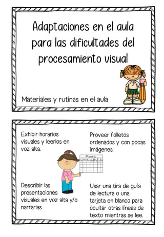 Exhibir horarios
visuales y leerlos en
voz alta.
Describir las
presentaciones
visuales en voz alta y/o
narrarlas.
Adaptaciones en el aula
para las dificultades del
procesamiento visual
Materiales y rutinas en el aula
Proveer folletos
ordenados y con pocas
imágenes.
Usar una tira de guía
de lectura o una
tarjeta en blanco para
ocultar otras líneas de
texto mientras se lee.
 