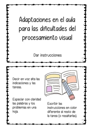 Decir en voz alta las
indicaciones y las
tareas.
Espaciar con claridad
las palabras y los
problemas en una
hoja.
Escribir las
instrucciones en color
diferente al resto de
la tarea (o resaltarlas).
Dar instrucciones
 