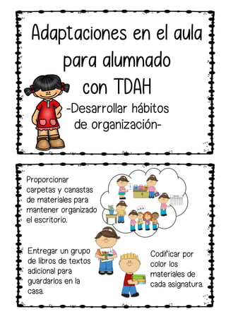 Entregar un grupo
de libros de textos
adicional para
guardarlos en la
casa.
Proporcionar
carpetas y canastas
de materiales para
mantener organizado
el escritorio.
Codificar por
color los
materiales de
cada asignatura.
Adaptaciones en el aula
para alumnado
con TDAH
-Desarrollar hábitos
de organización-
 