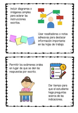 Incluir diagramas o
imágenes simples
para aclarar las
instrucciones
escritas.
Usar resaltadores o notas
adhesivas para destacar
información importante
en las hojas de trabajo.
Dar tiempo para
que el estudiante
haga preguntas
acerca de las
indicaciones.
Permitir los exámenes orales
en lugar de que se den las
respuestas por escrito.
 