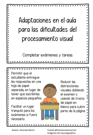 Facilitar un lugar
tranquilo para los
exámenes si fuera
necesario.
Permitir que el
estudiante entregue
las respuestas en una
hoja de papel
separada, en lugar de
tener que escribirlas
en espacios pequeños.
Completar exámenes y tareas
Reducir las
distracciones
visuales doblando
el examen o
usando de trozos
de papel en
blanco para cubrir
parte de la página.
Autora: Amanda Morin- Fuente:@myclassroomcorner
Imágenes de mycutegraphics
 