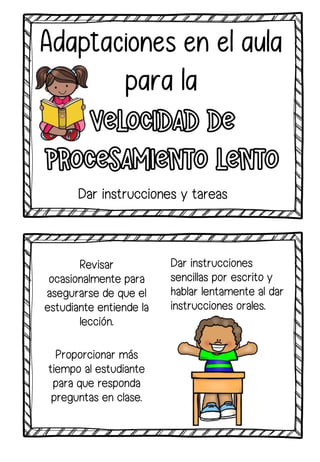 Revisar
ocasionalmente para
asegurarse de que el
estudiante entiende la
lección.
Proporcionar más
tiempo al estudiante
para que responda
preguntas en clase.
Dar instrucciones
sencillas por escrito y
hablar lentamente al dar
instrucciones orales.
Dar instrucciones y tareas
 