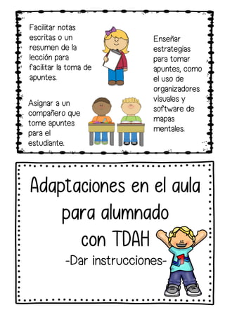 Facilitar notas
escritas o un
resumen de la
lección para
facilitar la toma de
apuntes.
Enseñar
estrategias
para tomar
apuntes, como
el uso de
organizadores
visuales y
software de
mapas
mentales.
Asignar a un
compañero que
tome apuntes
para el
estudiante.
Adaptaciones en el aula
para alumnado
con TDAH
-Dar instrucciones-
 
