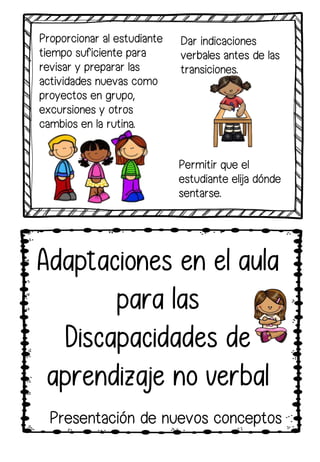 Adaptaciones en el aula
para las
Discapacidades de
aprendizaje no verbal
Proporcionar al estudiante
tiempo suficiente para
revisar y preparar las
actividades nuevas como
proyectos en grupo,
excursiones y otros
cambios en la rutina.
Permitir que el
estudiante elija dónde
sentarse.
Dar indicaciones
verbales antes de las
transiciones.
Presentación de nuevos conceptos
 