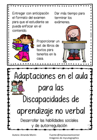 Entregar con anticipación
el formato del examen
para que el estudiante se
pueda enfocar en el
contenido.
Autora: Amanda Morin- Fuente:@myclassroomcorner
Imágenes de mycutegraphics
Dar más tiempo para
terminar los
exámenes.
Desarrollar las habilidades sociales
y de autorregulación
Proporcionar un
set de libros de
textos para
tenerlos en la
casa.
 