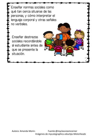 Autora: Amanda Morin- Fuente:@myclassroomcorner
Imágenes de mycutegraphics-educlips-Melonheadz
Enseñar destrezas
sociales recordándole
al estudiante antes de
que se presente la
situación.
Enseñar normas sociales como
qué tan cerca situarse de las
personas, y cómo interpretar el
lenguaje corporal y otras señales
no verbales.
 