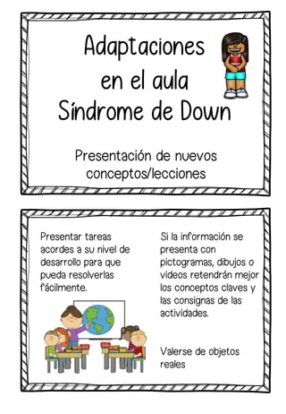 Si la información se
presenta con
pictogramas, dibujos o
videos retendrán mejor
los conceptos claves y
las consignas de las
actividades.
Adaptaciones
en el aula
Síndrome de Down
Presentación de nuevos
conceptos/lecciones
Valerse de objetos
reales
Presentar tareas
acordes a su nivel de
desarrollo para que
pueda resolverlas
fácilmente.
 