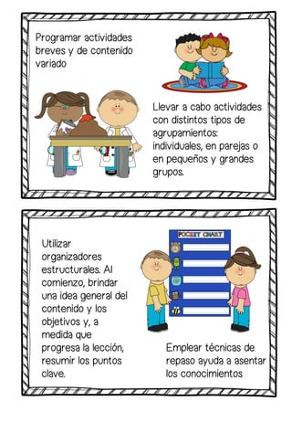 Utilizar
organizadores
estructurales. Al
comienzo, brindar
una idea general del
contenido y los
objetivos y, a
medida que
progresa la lección,
resumir los puntos
clave.
Llevar a cabo actividades
con distintos tipos de
agrupamientos:
individuales, en parejas o
en pequeños y grandes
grupos.
Emplear técnicas de
repaso ayuda a asentar
los conocimientos
Programar actividades
breves y de contenido
variado
 