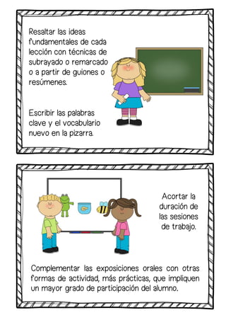 Resaltar las ideas
fundamentales de cada
lección con técnicas de
subrayado o remarcado
o a partir de guiones o
resúmenes.
Escribir las palabras
clave y el vocabulario
nuevo en la pizarra.
Acortar la
duración de
las sesiones
de trabajo.
Complementar las exposiciones orales con otras
formas de actividad, más prácticas, que impliquen
un mayor grado de participación del alumno.
 