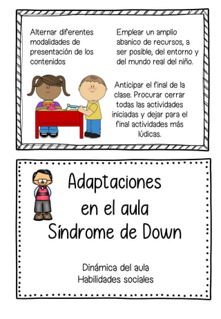 Dinámica del aula
Habilidades sociales
Adaptaciones
en el aula
Síndrome de Down
Alternar diferentes
modalidades de
presentación de los
contenidos
Emplear un amplio
abanico de recursos, a
ser posible, del entorno y
del mundo real del niño.
Anticipar el final de la
clase. Procurar cerrar
todas las actividades
iniciadas y dejar para el
final actividades más
lúdicas.
 