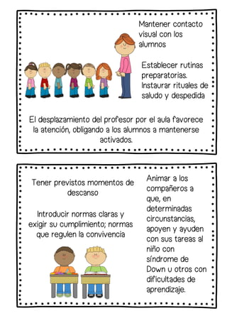Mantener contacto
visual con los
alumnos
Establecer rutinas
preparatorias.
Instaurar rituales de
saludo y despedida
Tener previstos momentos de
descanso
Introducir normas claras y
exigir su cumplimiento; normas
que regulen la convivencia
El desplazamiento del profesor por el aula favorece
la atención, obligando a los alumnos a mantenerse
activados.
Animar a los
compañeros a
que, en
determinadas
circunstancias,
apoyen y ayuden
con sus tareas al
niño con
síndrome de
Down u otros con
dificultades de
aprendizaje.
 