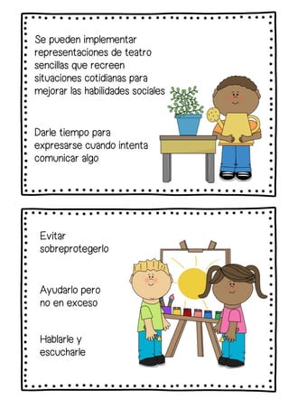Se pueden implementar
representaciones de teatro
sencillas que recreen
situaciones cotidianas para
mejorar las habilidades sociales
Darle tiempo para
expresarse cuando intenta
comunicar algo
Evitar
sobreprotegerlo
Ayudarlo pero
no en exceso
Hablarle y
escucharle
 