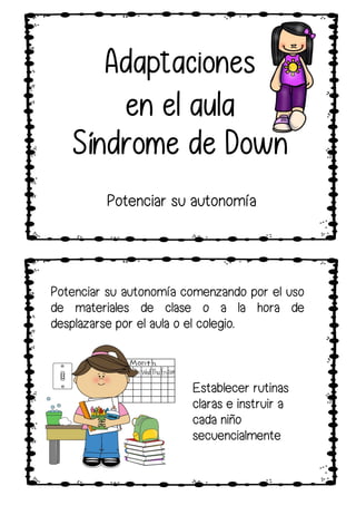 Potenciar su autonomía
Adaptaciones
en el aula
Síndrome de Down
Potenciar su autonomía comenzando por el uso
de materiales de clase o a la hora de
desplazarse por el aula o el colegio.
Establecer rutinas
claras e instruir a
cada niño
secuencialmente
 