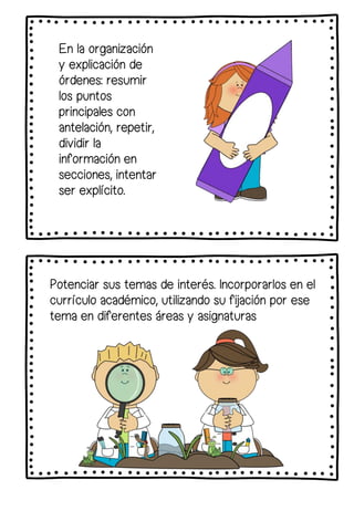En la organización
y explicación de
órdenes: resumir
los puntos
principales con
antelación, repetir,
dividir la
información en
secciones, intentar
ser explícito.
Potenciar sus temas de interés. Incorporarlos en el
currículo académico, utilizando su fijación por ese
tema en diferentes áreas y asignaturas
 