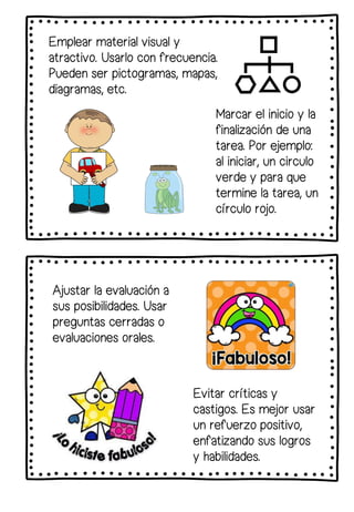 Emplear material visual y
atractivo. Usarlo con frecuencia.
Pueden ser pictogramas, mapas,
diagramas, etc.
Marcar el inicio y la
finalización de una
tarea. Por ejemplo:
al iniciar, un circulo
verde y para que
termine la tarea, un
círculo rojo.
Ajustar la evaluación a
sus posibilidades. Usar
preguntas cerradas o
evaluaciones orales.
Evitar críticas y
castigos. Es mejor usar
un refuerzo positivo,
enfatizando sus logros
y habilidades.
 