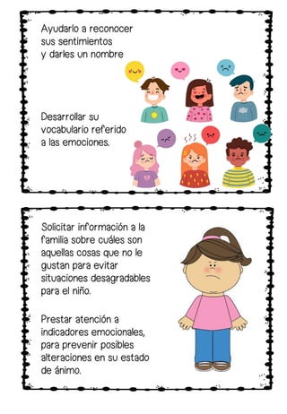 Solicitar información a la
familia sobre cuáles son
aquellas cosas que no le
gustan para evitar
situaciones desagradables
para el niño.
Ayudarlo a reconocer
sus sentimientos
y darles un nombre
Desarrollar su
vocabulario referido
a las emociones.
Prestar atención a
indicadores emocionales,
para prevenir posibles
alteraciones en su estado
de ánimo.
 