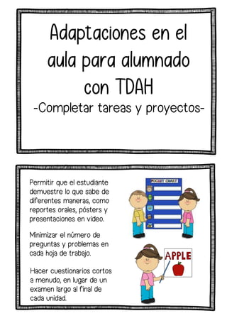 Adaptaciones en el
aula para alumnado
con TDAH
Permitir que el estudiante
demuestre lo que sabe de
diferentes maneras, como
reportes orales, pósters y
presentaciones en video.
Minimizar el número de
preguntas y problemas en
cada hoja de trabajo.
Hacer cuestionarios cortos
a menudo, en lugar de un
examen largo al final de
cada unidad.
-Completar tareas y proyectos-
 