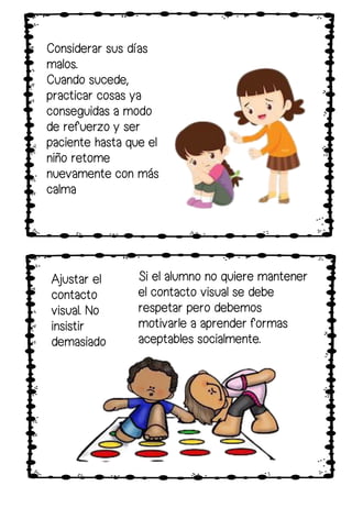 Si el alumno no quiere mantener
el contacto visual se debe
respetar pero debemos
motivarle a aprender formas
aceptables socialmente.
Considerar sus días
malos.
Cuando sucede,
practicar cosas ya
conseguidas a modo
de refuerzo y ser
paciente hasta que el
niño retome
nuevamente con más
calma
Ajustar el
contacto
visual. No
insistir
demasiado
 