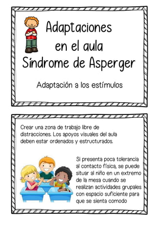 Adaptaciones
en el aula
Síndrome de Asperger
Adaptación a los estímulos
Crear una zona de trabajo libre de
distracciones. Los apoyos visuales del aula
deben estar ordenados y estructurados.
Si presenta poca tolerancia
al contacto física, se puede
situar al niño en un extremo
de la mesa cuando se
realizan actividades grupales
con espacio suficiente para
que se sienta comodo
 