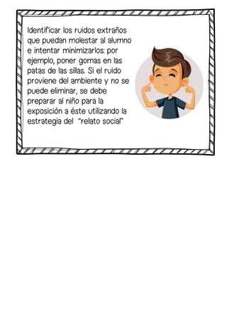 Identificar los ruidos extraños
que puedan molestar al alumno
e intentar minimizarlos: por
ejemplo, poner gomas en las
patas de las sillas. Si el ruido
proviene del ambiente y no se
puede eliminar, se debe
preparar al niño para la
exposición a éste utilizando la
estrategia del “relato social”
 