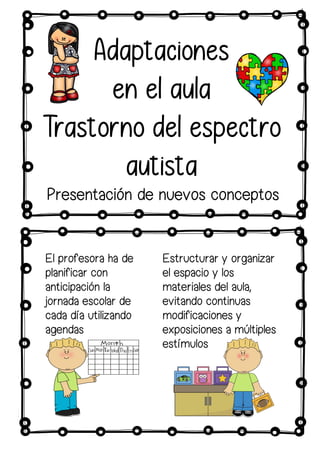 Adaptaciones
en el aula
Trastorno del espectro
autista
Estructurar y organizar
el espacio y los
materiales del aula,
evitando continuas
modificaciones y
exposiciones a múltiples
estímulos
Presentación de nuevos conceptos
El profesora ha de
planificar con
anticipación la
jornada escolar de
cada día utilizando
agendas
 