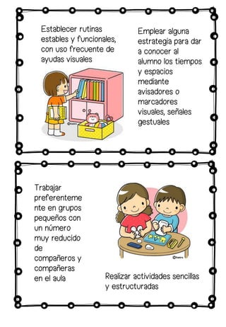 Establecer rutinas
estables y funcionales,
con uso frecuente de
ayudas visuales
Emplear alguna
estrategia para dar
a conocer al
alumno los tiempos
y espacios
mediante
avisadores o
marcadores
visuales, señales
gestuales
Trabajar
preferenteme
nte en grupos
pequeños con
un número
muy reducido
de
compañeros y
compañeras
en el aula Realizar actividades sencillas
y estructuradas
 