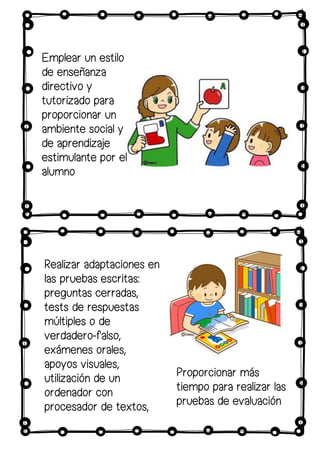 Realizar adaptaciones en
las pruebas escritas:
preguntas cerradas,
tests de respuestas
múltiples o de
verdadero-falso,
exámenes orales,
apoyos visuales,
utilización de un
ordenador con
procesador de textos,
Proporcionar más
tiempo para realizar las
pruebas de evaluación
Emplear un estilo
de enseñanza
directivo y
tutorizado para
proporcionar un
ambiente social y
de aprendizaje
estimulante por el
alumno
 